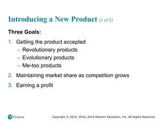 Copyright © 2019, 2016, 2014 Pearson Education, Inc. All Rights Reserved.
Introducing a New Product (1 of 2)
Three Goals:
1. Getting the product accepted
– Revolutionary products
– Evolutionary products
– Me-too products
2. Maintaining market share as competition grows
3. Earning a profit
 