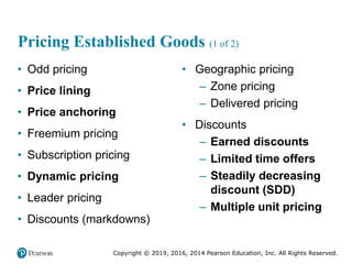 Copyright © 2019, 2016, 2014 Pearson Education, Inc. All Rights Reserved.
Pricing Established Goods (1 of 2)
• Odd pricing
• Price lining
• Price anchoring
• Freemium pricing
• Subscription pricing
• Dynamic pricing
• Leader pricing
• Discounts (markdowns)
• Geographic pricing
– Zone pricing
– Delivered pricing
• Discounts
– Earned discounts
– Limited time offers
– Steadily decreasing
discount (SDD)
– Multiple unit pricing
 