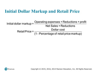 Copyright © 2019, 2016, 2014 Pearson Education, Inc. All Rights Reserved.
Initial Dollar Markup and Retail Price
Operating expenses +Reductions + profit
Initial dollar markup =
Net Sales +Reductions
Dollar cost
RetailPrice =
(1 Percentage of retail price markup)

 