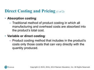 Copyright © 2019, 2016, 2014 Pearson Education, Inc. All Rights Reserved.
Direct Costing and Pricing (1 of 2)
• Absorption costing:
– Traditional method of product costing in which all
manufacturing and overhead costs are absorbed into
the product’s total cost.
• Variable or direct costing:
– Product costing method that includes in the product’s
costs only those costs that can vary directly with the
quantity produced.
 