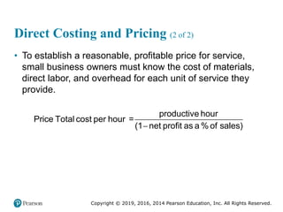 Copyright © 2019, 2016, 2014 Pearson Education, Inc. All Rights Reserved.
Direct Costing and Pricing (2 of 2)
• To establish a reasonable, profitable price for service,
small business owners must know the cost of materials,
direct labor, and overhead for each unit of service they
provide.
=
productive hour
Price Total cost per hour
(1 net profit as a % of sales)

 