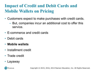 Copyright © 2019, 2016, 2014 Pearson Education, Inc. All Rights Reserved.
Impact of Credit and Debit Cards and
Mobile Wallets on Pricing
• Customers expect to make purchases with credit cards.
– But, companies incur an additional cost to offer this
service.
• E-commerce and credit cards
• Debit cards
• Mobile wallets
• Installment credit
• Trade credit
• Layaway
 