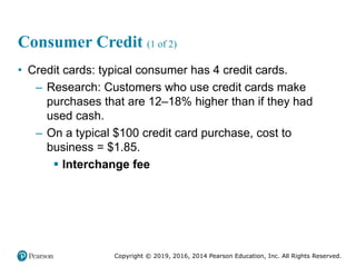 Copyright © 2019, 2016, 2014 Pearson Education, Inc. All Rights Reserved.
Consumer Credit (1 of 2)
• Credit cards: typical consumer has 4 credit cards.
– Research: Customers who use credit cards make
purchases that are 12–18% higher than if they had
used cash.
– On a typical $100 credit card purchase, cost to
business = $1.85.
 Interchange fee
 