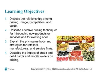 Copyright © 2019, 2016, 2014 Pearson Education, Inc. All Rights Reserved.
Learning Objectives
1. Discuss the relationships among
pricing, image, competition, and
value.
2. Describe effective pricing techniques
for introducing new products or
services and for existing ones.
3. Explain the pricing methods and
strategies for retailers,
manufacturers, and service firms.
4. Describe the impact of credit and
debit cards and mobile wallets on
pricing.
 
