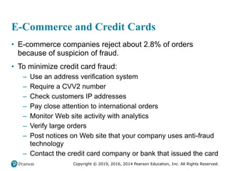 Copyright © 2019, 2016, 2014 Pearson Education, Inc. All Rights Reserved.
E-Commerce and Credit Cards
• E-commerce companies reject about 2.8% of orders
because of suspicion of fraud.
• To minimize credit card fraud:
– Use an address verification system
– Require a CVV2 number
– Check customers IP addresses
– Pay close attention to international orders
– Monitor Web site activity with analytics
– Verify large orders
– Post notices on Web site that your company uses anti-fraud
technology
– Contact the credit card company or bank that issued the card
 