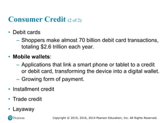 Copyright © 2019, 2016, 2014 Pearson Education, Inc. All Rights Reserved.
Consumer Credit (2 of 2)
• Debit cards
– Shoppers make almost 70 billion debit card transactions,
totaling $2.6 trillion each year.
• Mobile wallets:
– Applications that link a smart phone or tablet to a credit
or debit card, transforming the device into a digital wallet.
– Growing form of payment.
• Installment credit
• Trade credit
• Layaway
 