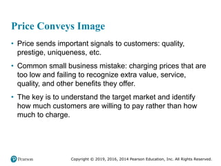 Copyright © 2019, 2016, 2014 Pearson Education, Inc. All Rights Reserved.
Price Conveys Image
• Price sends important signals to customers: quality,
prestige, uniqueness, etc.
• Common small business mistake: charging prices that are
too low and failing to recognize extra value, service,
quality, and other benefits they offer.
• The key is to understand the target market and identify
how much customers are willing to pay rather than how
much to charge.
 