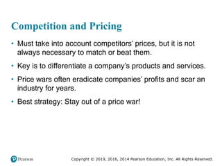 Copyright © 2019, 2016, 2014 Pearson Education, Inc. All Rights Reserved.
Competition and Pricing
• Must take into account competitors’ prices, but it is not
always necessary to match or beat them.
• Key is to differentiate a company’s products and services.
• Price wars often eradicate companies’ profits and scar an
industry for years.
• Best strategy: Stay out of a price war!
 