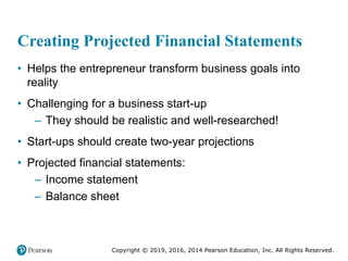 Copyright © 2019, 2016, 2014 Pearson Education, Inc. All Rights Reserved.
Creating Projected Financial Statements
• Helps the entrepreneur transform business goals into
reality
• Challenging for a business start-up
– They should be realistic and well-researched!
• Start-ups should create two-year projections
• Projected financial statements:
– Income statement
– Balance sheet
 