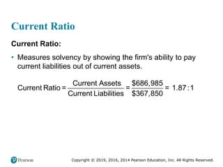 Copyright © 2019, 2016, 2014 Pearson Education, Inc. All Rights Reserved.
Current Ratio
Current Ratio:
• Measures solvency by showing the firm's ability to pay
current liabilities out of current assets.
Current Assets $686,985
Current Ratio = = = 1.87:1
Current Liabilities $367,850
 