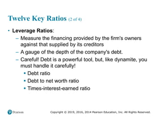Copyright © 2019, 2016, 2014 Pearson Education, Inc. All Rights Reserved.
Twelve Key Ratios (2 of 4)
• Leverage Ratios:
– Measure the financing provided by the firm's owners
against that supplied by its creditors
– A gauge of the depth of the company's debt.
– Careful! Debt is a powerful tool, but, like dynamite, you
must handle it carefully!
 Debt ratio
 Debt to net worth ratio
 Times-interest-earned ratio
 