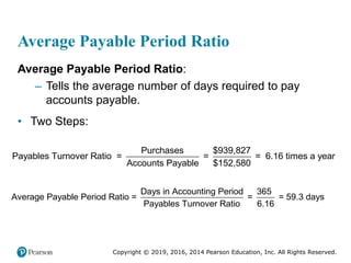 Copyright © 2019, 2016, 2014 Pearson Education, Inc. All Rights Reserved.
Average Payable Period Ratio
Average Payable Period Ratio:
– Tells the average number of days required to pay
accounts payable.
• Two Steps:
Purchases $939,827
Payables Turnover Ratio = = = 6.16 times a year
Accounts Payable $152,580
Days in Accounting Period 365
Average Payable Period Ratio = = = 59.3 days
Payables Turnover Ratio 6.16
 