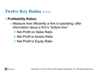 Copyright © 2019, 2016, 2014 Pearson Education, Inc. All Rights Reserved.
Twelve Key Ratios (4 of 4)
• Profitability Ratios:
– Measure how efficiently a firm is operating; offer
information about a firm’s “bottom line.”
 Net Profit on Sales Ratio
 Net Profit to Assets Ratio
 Net Profit to Equity Ratio
 