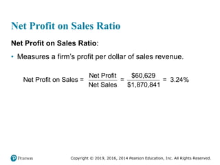 Copyright © 2019, 2016, 2014 Pearson Education, Inc. All Rights Reserved.
Net Profit on Sales Ratio
Net Profit on Sales Ratio:
• Measures a firm’s profit per dollar of sales revenue.
Net Profit $60,629
Net Profit on Sales = = = 3.24%
Net Sales $1,870,841
 