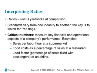 Copyright © 2019, 2016, 2014 Pearson Education, Inc. All Rights Reserved.
Interpreting Ratios
• Ratios – useful yardsticks of comparison.
• Standards vary from one industry to another; the key is to
watch for “red flags.”
• Critical numbers: measure key financial and operational
aspects of a company’s performance. Examples:
– Sales per labor hour at a supermarket
– Food costs as a percentage of sales at a restaurant.
– Load factor (percentage of seats filled with
passengers) at an airline.
 