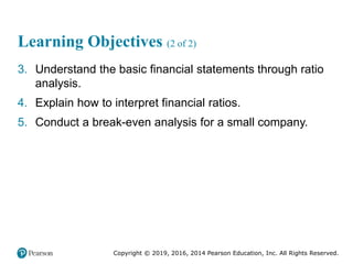 Copyright © 2019, 2016, 2014 Pearson Education, Inc. All Rights Reserved.
Learning Objectives (2 of 2)
3. Understand the basic financial statements through ratio
analysis.
4. Explain how to interpret financial ratios.
5. Conduct a break-even analysis for a small company.
 