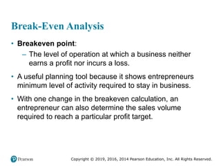 Copyright © 2019, 2016, 2014 Pearson Education, Inc. All Rights Reserved.
Break-Even Analysis
• Breakeven point:
– The level of operation at which a business neither
earns a profit nor incurs a loss.
• A useful planning tool because it shows entrepreneurs
minimum level of activity required to stay in business.
• With one change in the breakeven calculation, an
entrepreneur can also determine the sales volume
required to reach a particular profit target.
 