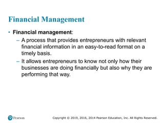 Copyright © 2019, 2016, 2014 Pearson Education, Inc. All Rights Reserved.
Financial Management
• Financial management:
– A process that provides entrepreneurs with relevant
financial information in an easy-to-read format on a
timely basis.
– It allows entrepreneurs to know not only how their
businesses are doing financially but also why they are
performing that way.
 