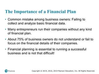 Copyright © 2019, 2016, 2014 Pearson Education, Inc. All Rights Reserved.
The Importance of a Financial Plan
• Common mistake among business owners: Failing to
collect and analyze basic financial data.
• Many entrepreneurs run their companies without any kind
of financial plan.
• About 75% of business owners do not understand or fail to
focus on the financial details of their companies.
• Financial planning is essential to running a successful
business and is not that difficult!
 
