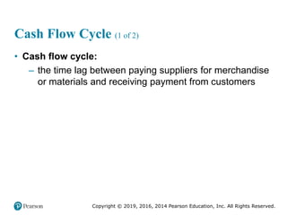 Copyright © 2019, 2016, 2014 Pearson Education, Inc. All Rights Reserved.
Cash Flow Cycle (1 of 2)
• Cash flow cycle:
– the time lag between paying suppliers for merchandise
or materials and receiving payment from customers
 