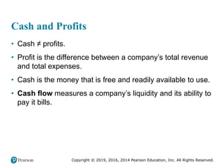 Copyright © 2019, 2016, 2014 Pearson Education, Inc. All Rights Reserved.
Cash and Profits
• Cash ≠ profits.
• Profit is the difference between a company’s total revenue
and total expenses.
• Cash is the money that is free and readily available to use.
• Cash flow measures a company’s liquidity and its ability to
pay it bills.
 