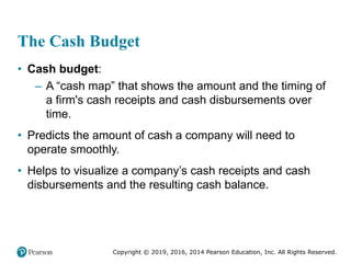 Copyright © 2019, 2016, 2014 Pearson Education, Inc. All Rights Reserved.
The Cash Budget
• Cash budget:
– A “cash map” that shows the amount and the timing of
a firm's cash receipts and cash disbursements over
time.
• Predicts the amount of cash a company will need to
operate smoothly.
• Helps to visualize a company’s cash receipts and cash
disbursements and the resulting cash balance.
 