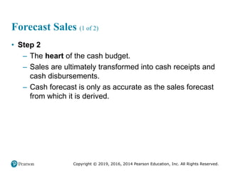 Copyright © 2019, 2016, 2014 Pearson Education, Inc. All Rights Reserved.
Forecast Sales (1 of 2)
• Step 2
– The heart of the cash budget.
– Sales are ultimately transformed into cash receipts and
cash disbursements.
– Cash forecast is only as accurate as the sales forecast
from which it is derived.
 