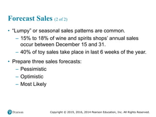 Copyright © 2019, 2016, 2014 Pearson Education, Inc. All Rights Reserved.
Forecast Sales (2 of 2)
• “Lumpy” or seasonal sales patterns are common.
– 15% to 18% of wine and spirits shops’ annual sales
occur between December 15 and 31.
– 40% of toy sales take place in last 6 weeks of the year.
• Prepare three sales forecasts:
– Pessimistic
– Optimistic
– Most Likely
 