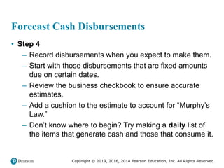 Copyright © 2019, 2016, 2014 Pearson Education, Inc. All Rights Reserved.
Forecast Cash Disbursements
• Step 4
– Record disbursements when you expect to make them.
– Start with those disbursements that are fixed amounts
due on certain dates.
– Review the business checkbook to ensure accurate
estimates.
– Add a cushion to the estimate to account for “Murphy’s
Law.”
– Don’t know where to begin? Try making a daily list of
the items that generate cash and those that consume it.
 
