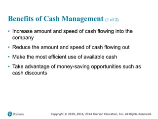 Copyright © 2019, 2016, 2014 Pearson Education, Inc. All Rights Reserved.
Benefits of Cash Management (1 of 2)
• Increase amount and speed of cash flowing into the
company
• Reduce the amount and speed of cash flowing out
• Make the most efficient use of available cash
• Take advantage of money-saving opportunities such as
cash discounts
 