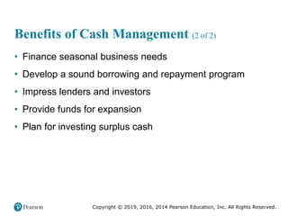 Copyright © 2019, 2016, 2014 Pearson Education, Inc. All Rights Reserved.
Benefits of Cash Management (2 of 2)
• Finance seasonal business needs
• Develop a sound borrowing and repayment program
• Impress lenders and investors
• Provide funds for expansion
• Plan for investing surplus cash
 