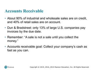 Copyright © 2019, 2016, 2014 Pearson Education, Inc. All Rights Reserved.
Accounts Receivable
• About 90% of industrial and wholesale sales are on credit,
and 40% of retail sales are on account.
• Dun & Bradstreet: only 13% of large U.S. companies pay
invoices by the due date.
• Remember: “A sale is not a sale until you collect the
money.”
• Accounts receivable goal: Collect your company’s cash as
fast as you can.
 