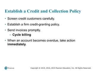 Copyright © 2019, 2016, 2014 Pearson Education, Inc. All Rights Reserved.
Establish a Credit and Collection Policy
• Screen credit customers carefully.
• Establish a firm credit-granting policy.
• Send invoices promptly.
– Cycle billing
• When an account becomes overdue, take action
immediately.
 