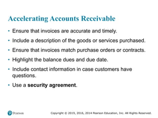 Copyright © 2019, 2016, 2014 Pearson Education, Inc. All Rights Reserved.
Accelerating Accounts Receivable
• Ensure that invoices are accurate and timely.
• Include a description of the goods or services purchased.
• Ensure that invoices match purchase orders or contracts.
• Highlight the balance dues and due date.
• Include contact information in case customers have
questions.
• Use a security agreement.
 