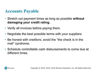 Copyright © 2019, 2016, 2014 Pearson Education, Inc. All Rights Reserved.
Accounts Payable
• Stretch out payment times as long as possible without
damaging your credit rating.
• Verify all invoices before paying them.
• Negotiate the best possible terms with your suppliers.
• Be honest with creditors; avoid the “the check is in the
mail” syndrome.
• Schedule controllable cash disbursements to come due at
different times.
 