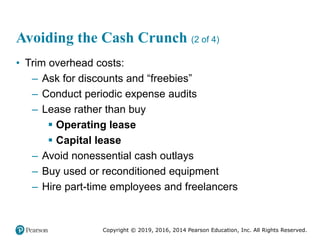 Copyright © 2019, 2016, 2014 Pearson Education, Inc. All Rights Reserved.
Avoiding the Cash Crunch (2 of 4)
• Trim overhead costs:
– Ask for discounts and “freebies”
– Conduct periodic expense audits
– Lease rather than buy
 Operating lease
 Capital lease
– Avoid nonessential cash outlays
– Buy used or reconditioned equipment
– Hire part-time employees and freelancers
 
