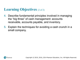 Copyright © 2019, 2016, 2014 Pearson Education, Inc. All Rights Reserved.
Learning Objectives (2 of 2)
4. Describe fundamental principles involved in managing
the “big three” of cash management: accounts
receivable, accounts payable, and inventory.
5. Explain the techniques for avoiding a cash crunch in a
small company.
 