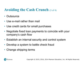 Copyright © 2019, 2016, 2014 Pearson Education, Inc. All Rights Reserved.
Avoiding the Cash Crunch (3 of 4)
• Outsource
• Use e-mail rather than mail
• Use credit cards for small purchases
• Negotiate fixed loan payments to coincide with your
company’s cash flow
• Establish an internal security and control system
• Develop a system to battle check fraud
• Change shipping terms
 