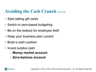 Copyright © 2019, 2016, 2014 Pearson Education, Inc. All Rights Reserved.
Avoiding the Cash Crunch (4 of 4)
• Start selling gift cards
• Switch to zero-based budgeting
• Be on the lookout for employee theft
• Keep your business plan current
• Build a cash cushion
• Invest surplus cash
– Money market account
– Zero-balance account
 