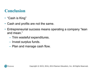 Copyright © 2019, 2016, 2014 Pearson Education, Inc. All Rights Reserved.
Conclusion
• “Cash is King”
• Cash and profits are not the same.
• Entrepreneurial success means operating a company “lean
and mean.”
– Trim wasteful expenditures.
– Invest surplus funds.
– Plan and manage cash flow.
 