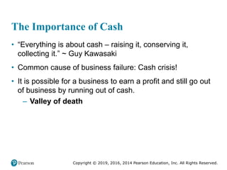 Copyright © 2019, 2016, 2014 Pearson Education, Inc. All Rights Reserved.
The Importance of Cash
• “Everything is about cash – raising it, conserving it,
collecting it.” ~ Guy Kawasaki
• Common cause of business failure: Cash crisis!
• It is possible for a business to earn a profit and still go out
of business by running out of cash.
– Valley of death
 