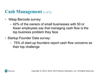 Copyright © 2019, 2016, 2014 Pearson Education, Inc. All Rights Reserved.
Cash Management (1 of 2)
• Wasp Barcode survey:
– 42% of the owners of small businesses with 50 or
fewer employees say that managing cash flow is the
top business problem they face
• Startup Founder Data survey:
– 75% of start-up founders report cash flow concerns as
their top challenge
 