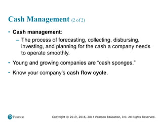 Copyright © 2019, 2016, 2014 Pearson Education, Inc. All Rights Reserved.
Cash Management (2 of 2)
• Cash management:
– The process of forecasting, collecting, disbursing,
investing, and planning for the cash a company needs
to operate smoothly.
• Young and growing companies are “cash sponges.”
• Know your company’s cash flow cycle.
 