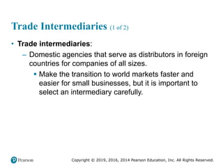 Copyright © 2019, 2016, 2014 Pearson Education, Inc. All Rights Reserved.
Trade Intermediaries (1 of 2)
• Trade intermediaries:
– Domestic agencies that serve as distributors in foreign
countries for companies of all sizes.
 Make the transition to world markets faster and
easier for small businesses, but it is important to
select an intermediary carefully.
 