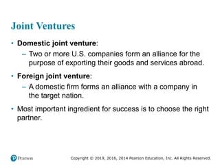 Copyright © 2019, 2016, 2014 Pearson Education, Inc. All Rights Reserved.
Joint Ventures
• Domestic joint venture:
– Two or more U.S. companies form an alliance for the
purpose of exporting their goods and services abroad.
• Foreign joint venture:
– A domestic firm forms an alliance with a company in
the target nation.
• Most important ingredient for success is to choose the right
partner.
 