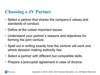 Copyright © 2019, 2016, 2014 Pearson Education, Inc. All Rights Reserved.
Choosing a JV Partner
• Select a partner that shares the company’s values and
standards of conduct.
• Define at the outset important issues.
• Understand your partner’s reasons and objectives for
forming the joint venture.
• Spell out in writing exactly how the venture will work and
where decision making authority lies.
• Select a partner with different but compatible skills.
• Prepare a prenuptial agreement in case of divorce.
 