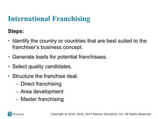 Copyright © 2019, 2016, 2014 Pearson Education, Inc. All Rights Reserved.
International Franchising
Steps:
• Identify the country or countries that are best suited to the
franchiser’s business concept.
• Generate leads for potential franchisees.
• Select quality candidates.
• Structure the franchise deal.
– Direct franchising
– Area development
– Master franchising
 