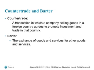 Copyright © 2019, 2016, 2014 Pearson Education, Inc. All Rights Reserved.
Countertrade and Barter
• Countertrade:
– A transaction in which a company selling goods in a
foreign country agrees to promote investment and
trade in that country.
• Barter:
– The exchange of goods and services for other goods
and services.
 