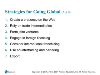 Copyright © 2019, 2016, 2014 Pearson Education, Inc. All Rights Reserved.
Strategies for Going Global (7 of 10)
1. Create a presence on the Web
2. Rely on trade intermediaries
3. Form joint ventures
4. Engage in foreign licensing
5. Consider international franchising
6. Use countertrading and bartering
7. Export
 