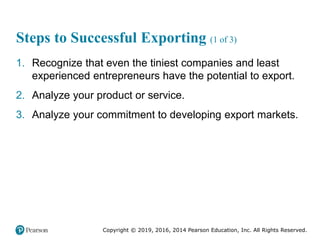 Copyright © 2019, 2016, 2014 Pearson Education, Inc. All Rights Reserved.
Steps to Successful Exporting (1 of 3)
1. Recognize that even the tiniest companies and least
experienced entrepreneurs have the potential to export.
2. Analyze your product or service.
3. Analyze your commitment to developing export markets.
 